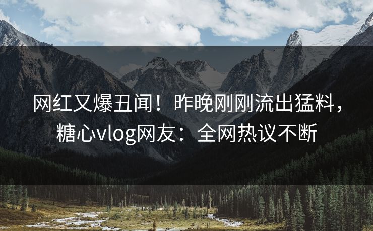 网红又爆丑闻！昨晚刚刚流出猛料，糖心vlog网友：全网热议不断