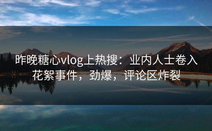 昨晚糖心vlog上热搜：业内人士卷入花絮事件，劲爆，评论区炸裂