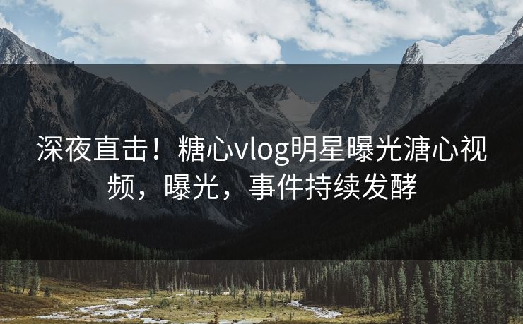 深夜直击！糖心vlog明星曝光溏心视频，曝光，事件持续发酵