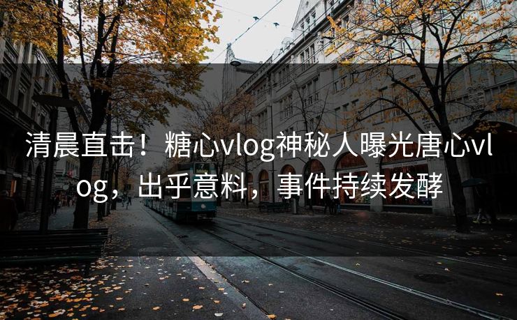 清晨直击！糖心vlog神秘人曝光唐心vlog，出乎意料，事件持续发酵