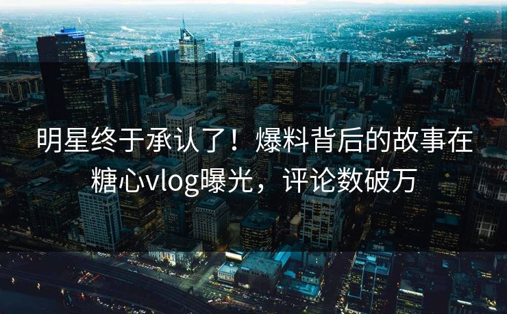 明星终于承认了！爆料背后的故事在糖心vlog曝光，评论数破万