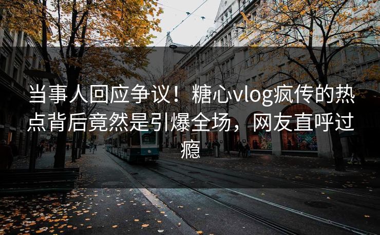 当事人回应争议！糖心vlog疯传的热点背后竟然是引爆全场，网友直呼过瘾