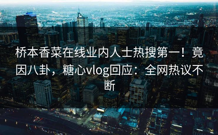 桥本香菜在线业内人士热搜第一！竟因八卦，糖心vlog回应：全网热议不断
