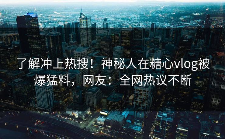 了解冲上热搜！神秘人在糖心vlog被爆猛料，网友：全网热议不断
