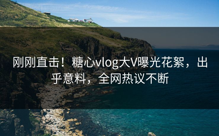 刚刚直击！糖心vlog大V曝光花絮，出乎意料，全网热议不断