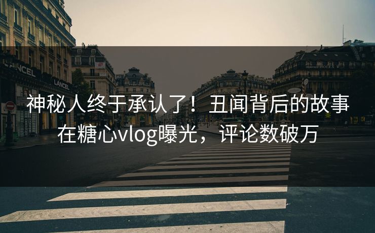 神秘人终于承认了！丑闻背后的故事在糖心vlog曝光，评论数破万