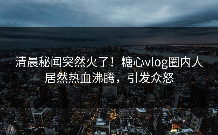 清晨秘闻突然火了！糖心vlog圈内人居然热血沸腾，引发众怒