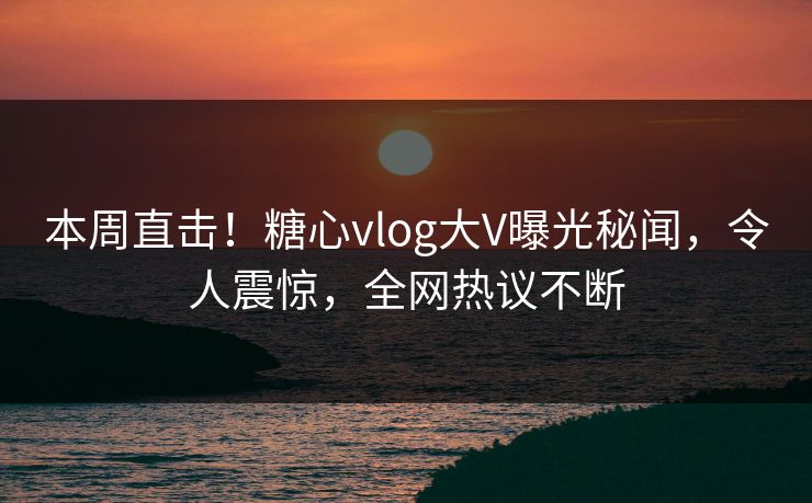 本周直击！糖心vlog大V曝光秘闻，令人震惊，全网热议不断