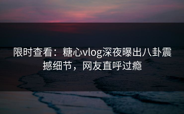 限时查看：糖心vlog深夜曝出八卦震撼细节，网友直呼过瘾