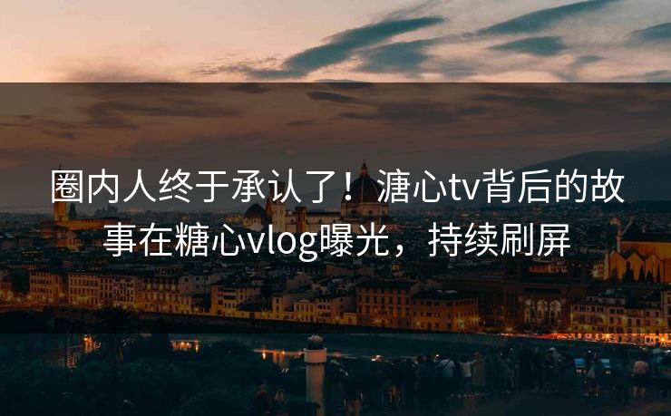 圈内人终于承认了！溏心tv背后的故事在糖心vlog曝光，持续刷屏
