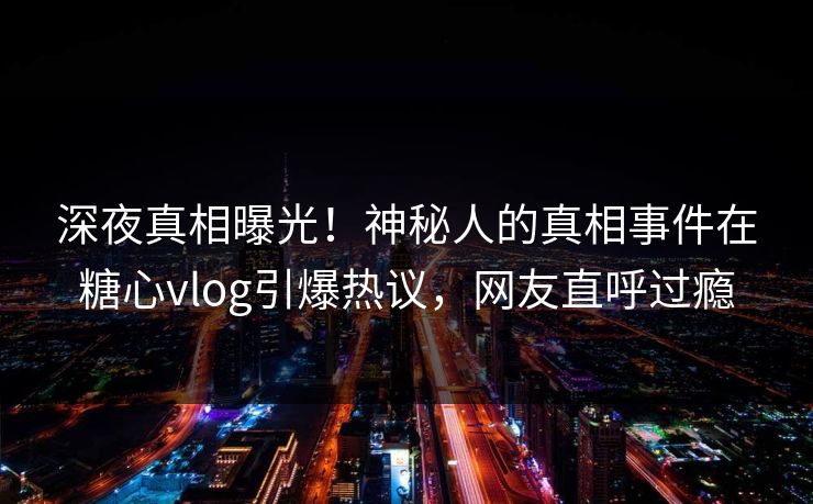深夜真相曝光！神秘人的真相事件在糖心vlog引爆热议，网友直呼过瘾