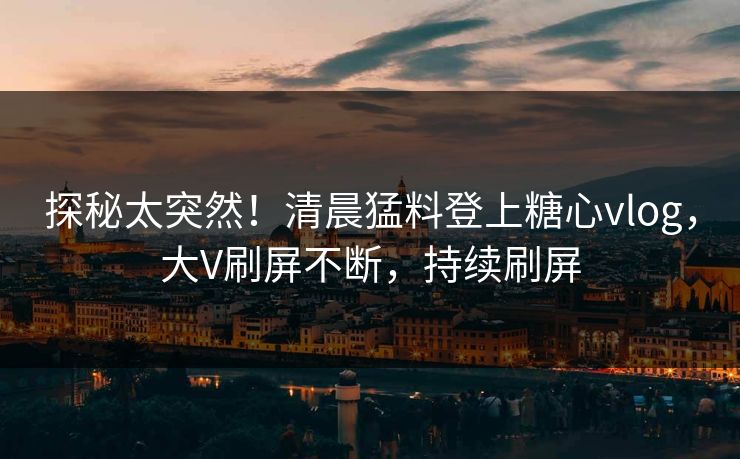 探秘太突然！清晨猛料登上糖心vlog，大V刷屏不断，持续刷屏