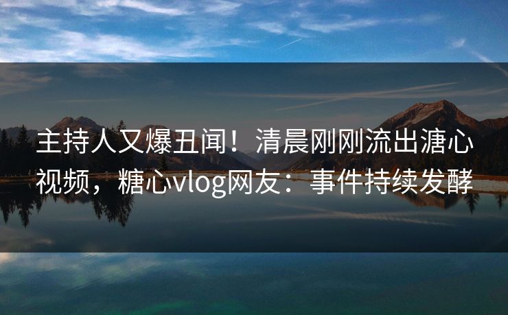 主持人又爆丑闻！清晨刚刚流出溏心视频，糖心vlog网友：事件持续发酵
