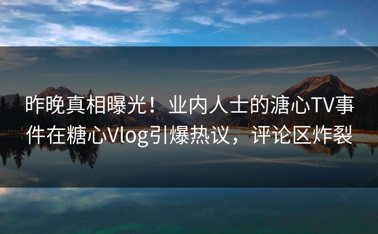 昨晚真相曝光！业内人士的溏心TV事件在糖心Vlog引爆热议，评论区炸裂