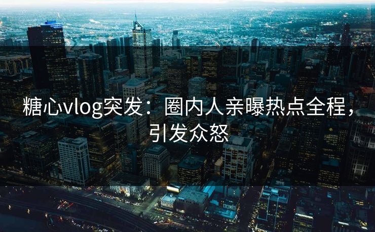 糖心vlog突发：圈内人亲曝热点全程，引发众怒