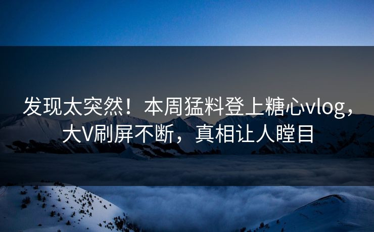 发现太突然！本周猛料登上糖心vlog，大V刷屏不断，真相让人瞠目