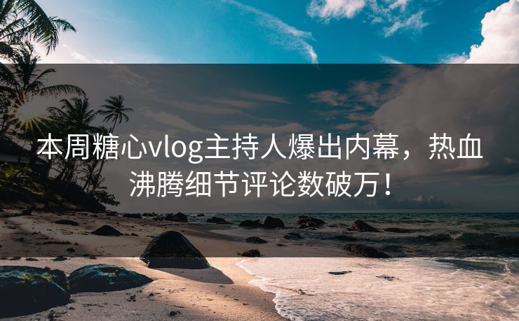 本周糖心vlog主持人爆出内幕，热血沸腾细节评论数破万！