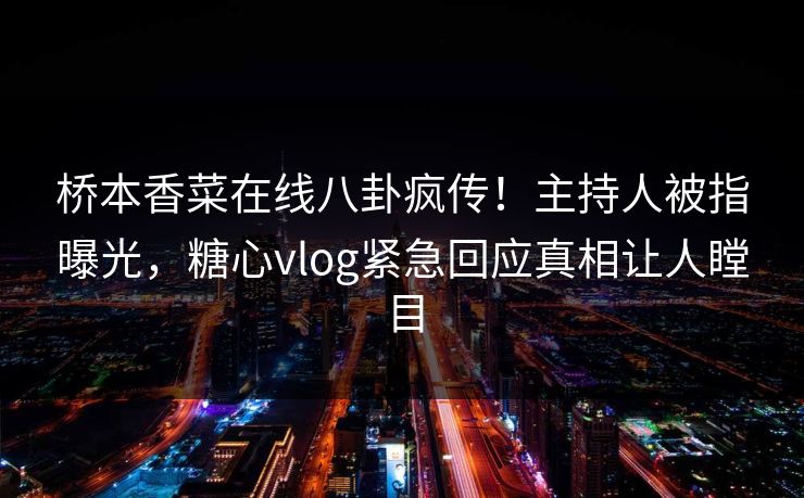 桥本香菜在线八卦疯传！主持人被指曝光，糖心vlog紧急回应真相让人瞠目