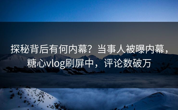探秘背后有何内幕？当事人被曝内幕，糖心vlog刷屏中，评论数破万