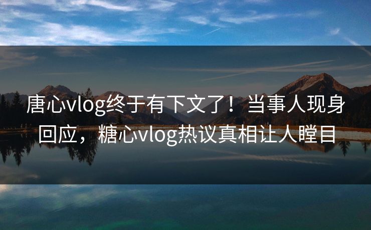 唐心vlog终于有下文了！当事人现身回应，糖心vlog热议真相让人瞠目