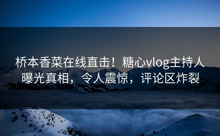 桥本香菜在线直击！糖心vlog主持人曝光真相，令人震惊，评论区炸裂