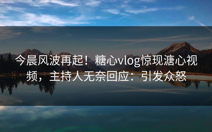今晨风波再起！糖心vlog惊现溏心视频，主持人无奈回应：引发众怒