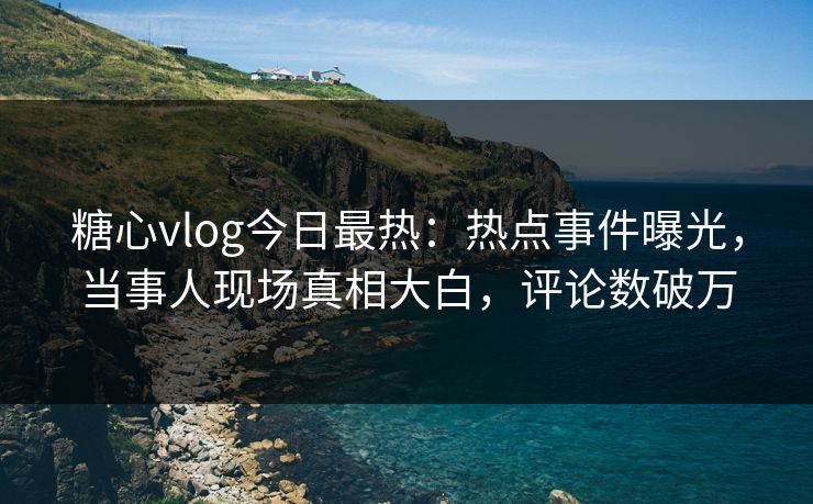 糖心vlog今日最热：热点事件曝光，当事人现场真相大白，评论数破万