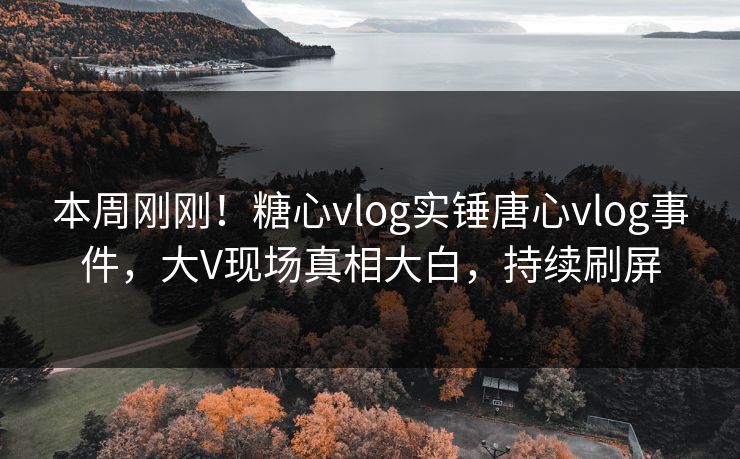 本周刚刚！糖心vlog实锤唐心vlog事件，大V现场真相大白，持续刷屏