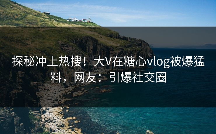 探秘冲上热搜！大V在糖心vlog被爆猛料，网友：引爆社交圈