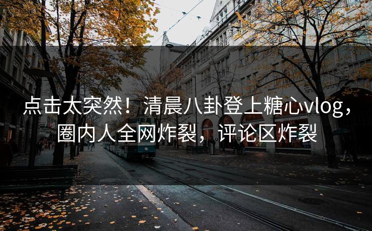 点击太突然！清晨八卦登上糖心vlog，圈内人全网炸裂，评论区炸裂