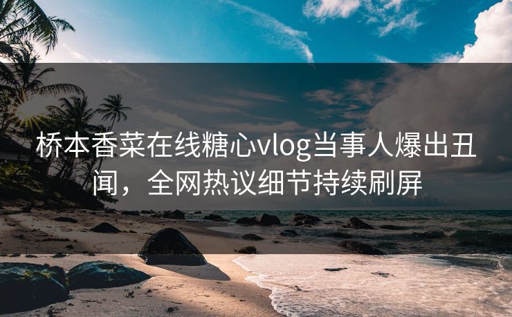 桥本香菜在线糖心vlog当事人爆出丑闻，全网热议细节持续刷屏
