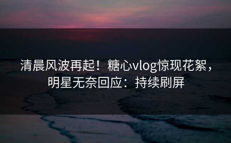 清晨风波再起！糖心vlog惊现花絮，明星无奈回应：持续刷屏