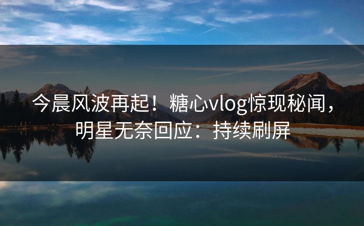 今晨风波再起！糖心vlog惊现秘闻，明星无奈回应：持续刷屏