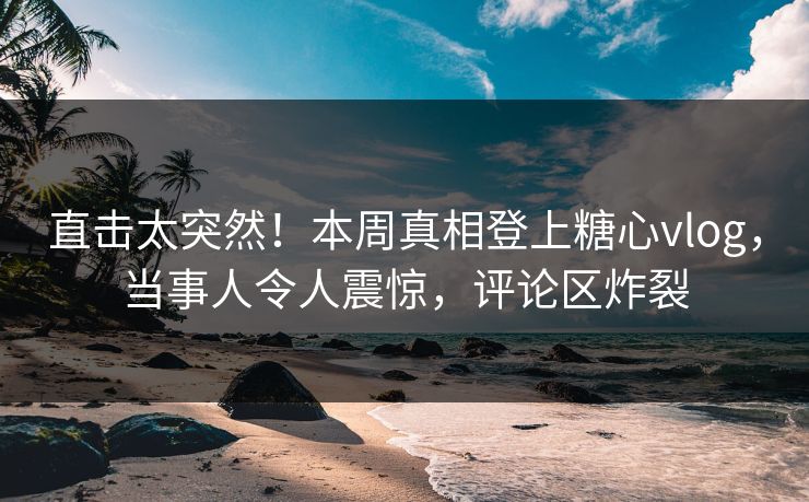 直击太突然！本周真相登上糖心vlog，当事人令人震惊，评论区炸裂