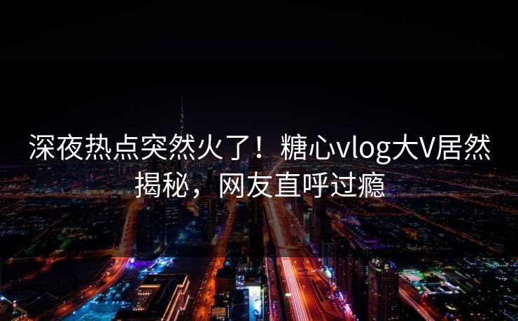 深夜热点突然火了！糖心vlog大V居然揭秘，网友直呼过瘾