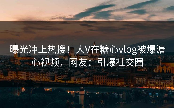 曝光冲上热搜！大V在糖心vlog被爆溏心视频，网友：引爆社交圈