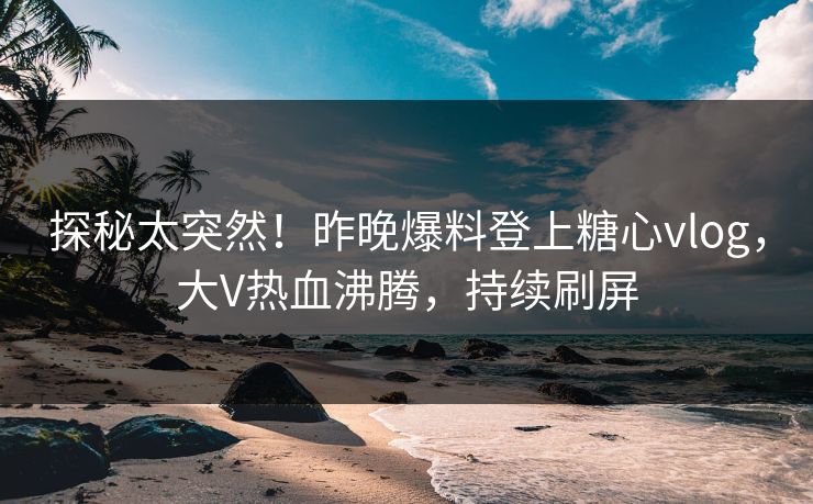 探秘太突然！昨晚爆料登上糖心vlog，大V热血沸腾，持续刷屏