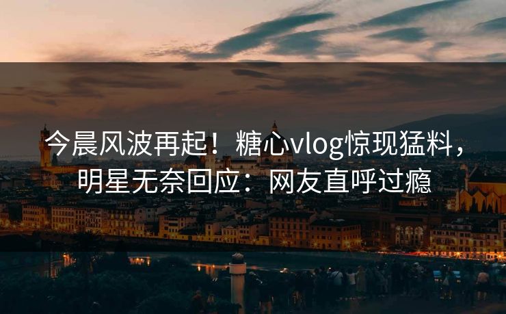 今晨风波再起！糖心vlog惊现猛料，明星无奈回应：网友直呼过瘾