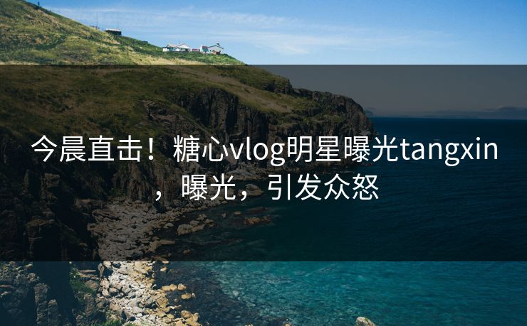 今晨直击！糖心vlog明星曝光tangxin，曝光，引发众怒