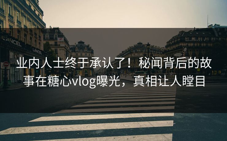 业内人士终于承认了！秘闻背后的故事在糖心vlog曝光，真相让人瞠目