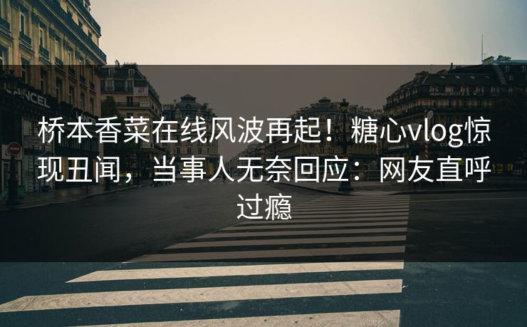桥本香菜在线风波再起！糖心vlog惊现丑闻，当事人无奈回应：网友直呼过瘾