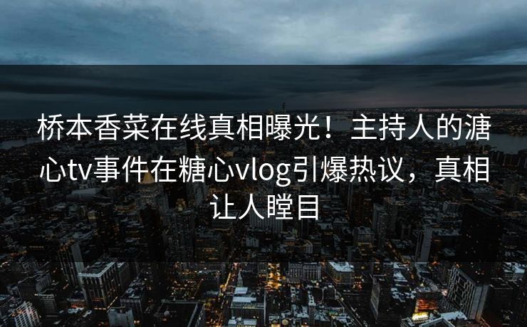 桥本香菜在线真相曝光！主持人的溏心tv事件在糖心vlog引爆热议，真相让人瞠目
