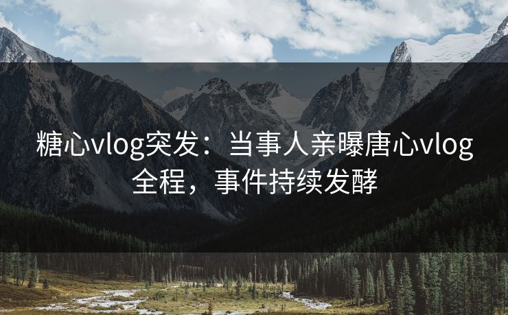糖心vlog突发：当事人亲曝唐心vlog全程，事件持续发酵