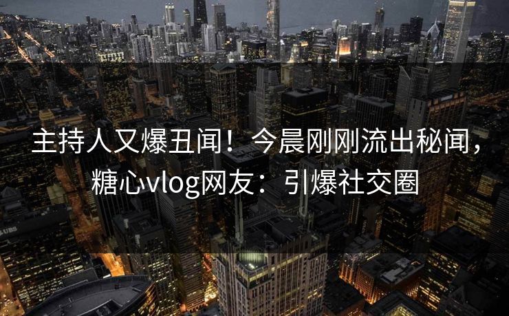 主持人又爆丑闻！今晨刚刚流出秘闻，糖心vlog网友：引爆社交圈