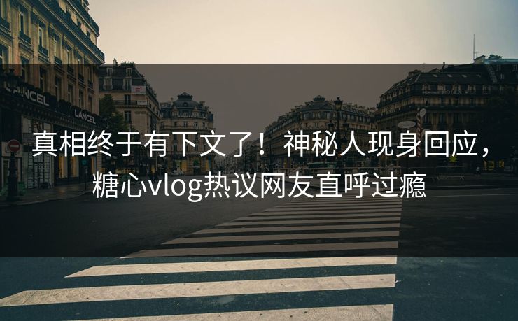 真相终于有下文了！神秘人现身回应，糖心vlog热议网友直呼过瘾