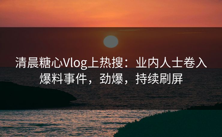 清晨糖心Vlog上热搜：业内人士卷入爆料事件，劲爆，持续刷屏