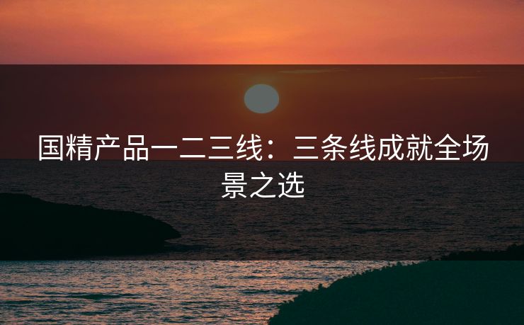 国精产品一二三线：三条线成就全场景之选