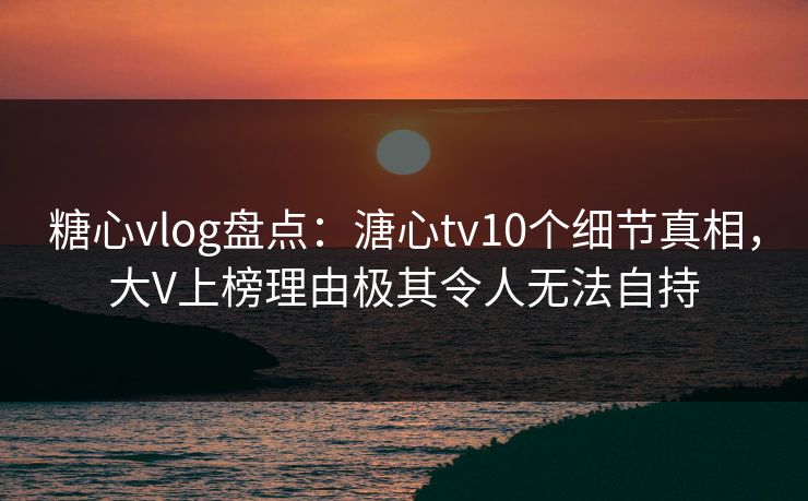 糖心vlog盘点：溏心tv10个细节真相，大V上榜理由极其令人无法自持