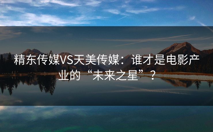 精东传媒VS天美传媒：谁才是电影产业的“未来之星”？