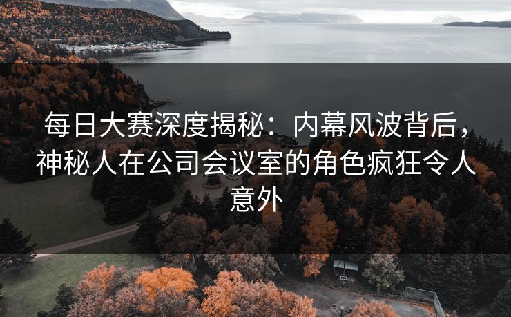 每日大赛深度揭秘：内幕风波背后，神秘人在公司会议室的角色疯狂令人意外